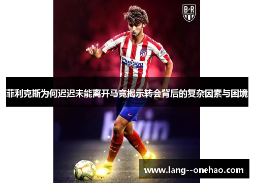 菲利克斯为何迟迟未能离开马竞揭示转会背后的复杂因素与困境 菲利克斯为何迟迟未能离开马竞揭示转会背后的复杂因素与困境