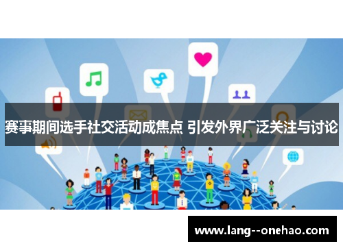 赛事期间选手社交活动成焦点 引发外界广泛关注与讨论