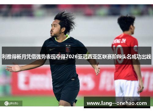 利雅得新月凭借强势表现夺得2026亚冠西亚区联赛阶段头名成功出线
