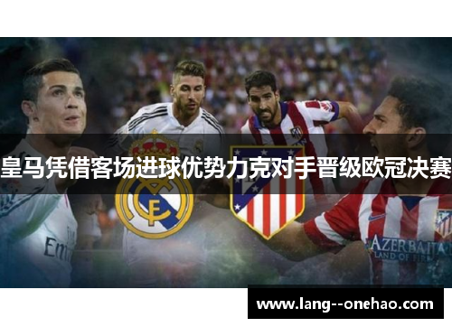 皇马凭借客场进球优势力克对手晋级欧冠决赛 皇马凭借客场进球优势力克对手晋级欧冠决赛