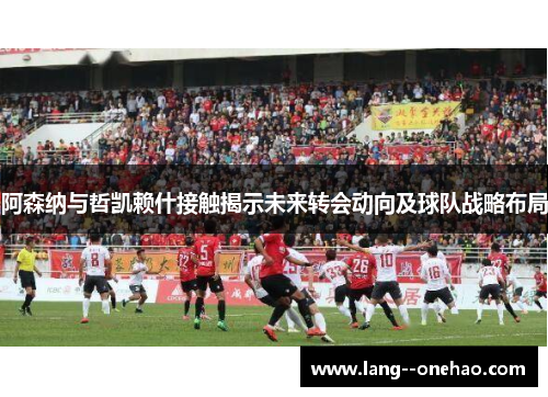 阿森纳与哲凯赖什接触揭示未来转会动向及球队战略布局