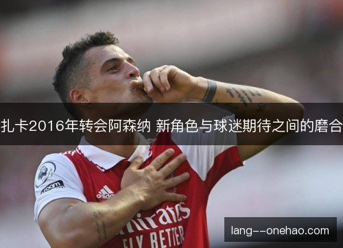 扎卡2016年转会阿森纳 新角色与球迷期待之间的磨合